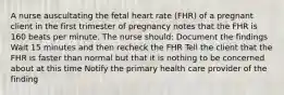 A nurse auscultating the fetal heart rate (FHR) of a pregnant client in the first trimester of pregnancy notes that the FHR is 160 beats per minute. The nurse should: Document the findings Wait 15 minutes and then recheck the FHR Tell the client that the FHR is faster than normal but that it is nothing to be concerned about at this time Notify the primary health care provider of the finding