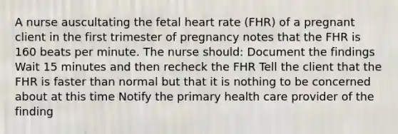 A nurse auscultating the fetal heart rate (FHR) of a pregnant client in the first trimester of pregnancy notes that the FHR is 160 beats per minute. The nurse should: Document the findings Wait 15 minutes and then recheck the FHR Tell the client that the FHR is faster than normal but that it is nothing to be concerned about at this time Notify the primary health care provider of the finding