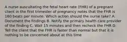 A nurse auscultating the fetal heart rate (FHR) of a pregnant client in the first trimester of pregnancy notes that the FHR is 160 beats per minute. Which action should the nurse take? A. Document the findings B. Notify the primary health care provider of the finding C. Wait 15 minutes and then recheck the FHR D. Tell the client that the FHR is faster than normal but that it is nothing to be concerned about at this time