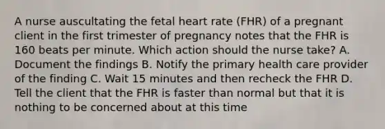 A nurse auscultating the fetal heart rate (FHR) of a pregnant client in the first trimester of pregnancy notes that the FHR is 160 beats per minute. Which action should the nurse take? A. Document the findings B. Notify the primary health care provider of the finding C. Wait 15 minutes and then recheck the FHR D. Tell the client that the FHR is faster than normal but that it is nothing to be concerned about at this time