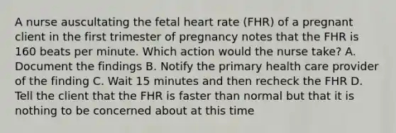 A nurse auscultating the fetal heart rate (FHR) of a pregnant client in the first trimester of pregnancy notes that the FHR is 160 beats per minute. Which action would the nurse take? A. Document the findings B. Notify the primary health care provider of the finding C. Wait 15 minutes and then recheck the FHR D. Tell the client that the FHR is faster than normal but that it is nothing to be concerned about at this time