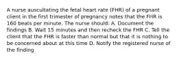 A nurse auscultating the fetal heart rate (FHR) of a pregnant client in the first trimester of pregnancy notes that the FHR is 160 beats per minute. The nurse should: A. Document the findings B. Wait 15 minutes and then recheck the FHR C. Tell the client that the FHR is faster than normal but that it is nothing to be concerned about at this time D. Notify the registered nurse of the finding