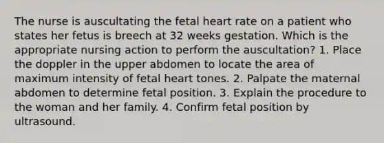 The nurse is auscultating the fetal heart rate on a patient who states her fetus is breech at 32 weeks gestation. Which is the appropriate nursing action to perform the auscultation? 1. Place the doppler in the upper abdomen to locate the area of maximum intensity of fetal heart tones. 2. Palpate the maternal abdomen to determine fetal position. 3. Explain the procedure to the woman and her family. 4. Confirm fetal position by ultrasound.