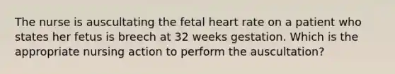 The nurse is auscultating the fetal heart rate on a patient who states her fetus is breech at 32 weeks gestation. Which is the appropriate nursing action to perform the auscultation?