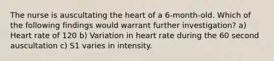 The nurse is auscultating the heart of a 6-month-old. Which of the following findings would warrant further investigation? a) Heart rate of 120 b) Variation in heart rate during the 60 second auscultation c) S1 varies in intensity.