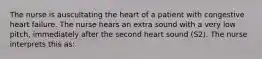 The nurse is auscultating the heart of a patient with congestive heart failure. The nurse hears an extra sound with a very low pitch, immediately after the second heart sound (S2). The nurse interprets this as: