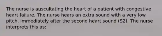 The nurse is auscultating the heart of a patient with congestive heart failure. The nurse hears an extra sound with a very low pitch, immediately after the second heart sound (S2). The nurse interprets this as: