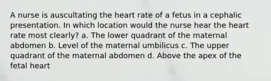 A nurse is auscultating the heart rate of a fetus in a cephalic presentation. In which location would the nurse hear the heart rate most clearly? a. The lower quadrant of the maternal abdomen b. Level of the maternal umbilicus c. The upper quadrant of the maternal abdomen d. Above the apex of the fetal heart