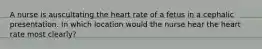 A nurse is auscultating the heart rate of a fetus in a cephalic presentation. In which location would the nurse hear the heart rate most clearly?