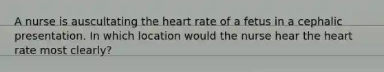 A nurse is auscultating <a href='https://www.questionai.com/knowledge/kya8ocqc6o-the-heart' class='anchor-knowledge'>the heart</a> rate of a fetus in a cephalic presentation. In which location would the nurse hear the heart rate most clearly?