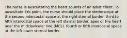 The nurse is auscultating the heart sounds of an adult client. To auscultate Erb point, the nurse should place the stethoscope at the second intercostal space at the right sternal border. third to fifth intercostal space at the left sternal border. apex of the heart near the midclavicular line (MCL). fourth or fifth intercostal space at the left lower sternal border.