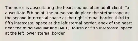 The nurse is auscultating the heart sounds of an adult client. To auscultate Erb point, the nurse should place the stethoscope at the second intercostal space at the right sternal border. third to fifth intercostal space at the left sternal border. apex of the heart near the midclavicular line (MCL). fourth or fifth intercostal space at the left lower sternal border.