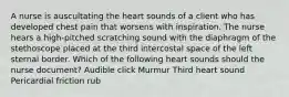 A nurse is auscultating the heart sounds of a client who has developed chest pain that worsens with inspiration. The nurse hears a high-pitched scratching sound with the diaphragm of the stethoscope placed at the third intercostal space of the left sternal border. Which of the following heart sounds should the nurse document? Audible click Murmur Third heart sound Pericardial friction rub