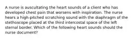 A nurse is auscultating the heart sounds of a client who has developed chest pain that worsens with inspiration. The nurse hears a high-pitched scratching sound with the diaphragm of the stethoscope placed at the third intercostal space of the left sternal border. Which of the following heart sounds should the nurse document?