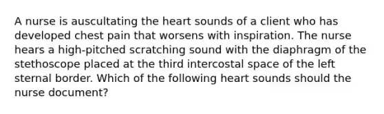 A nurse is auscultating the heart sounds of a client who has developed chest pain that worsens with inspiration. The nurse hears a high-pitched scratching sound with the diaphragm of the stethoscope placed at the third intercostal space of the left sternal border. Which of the following heart sounds should the nurse document?