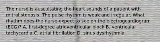 The nurse is auscultating the heart sounds of a patient with mitral stenosis. The pulse rhythm is weak and irregular. What rhythm does the nurse expect to see on the electrogcardiogram (ECG)? A. first-degree atrioventricular block B. ventricular tachycardia C. atrial fibrillation D. sinus dysrhythmia