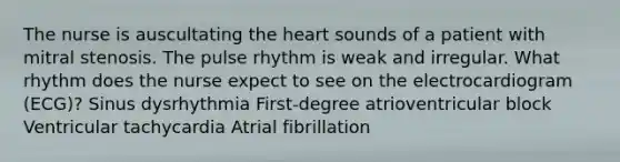 The nurse is auscultating the heart sounds of a patient with mitral stenosis. The pulse rhythm is weak and irregular. What rhythm does the nurse expect to see on the electrocardiogram (ECG)? Sinus dysrhythmia First-degree atrioventricular block Ventricular tachycardia Atrial fibrillation