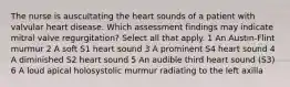 The nurse is auscultating the heart sounds of a patient with valvular heart disease. Which assessment findings may indicate mitral valve regurgitation? Select all that apply. 1 An Austin-Flint murmur 2 A soft S1 heart sound 3 A prominent S4 heart sound 4 A diminished S2 heart sound 5 An audible third heart sound (S3) 6 A loud apical holosystolic murmur radiating to the left axilla