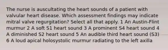 The nurse is auscultating the heart sounds of a patient with valvular heart disease. Which assessment findings may indicate mitral valve regurgitation? Select all that apply. 1 An Austin-Flint murmur 2 A soft S1 heart sound 3 A prominent S4 heart sound 4 A diminished S2 heart sound 5 An audible third heart sound (S3) 6 A loud apical holosystolic murmur radiating to the left axilla