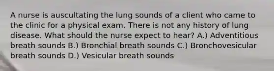 A nurse is auscultating the lung sounds of a client who came to the clinic for a physical exam. There is not any history of lung disease. What should the nurse expect to hear? A.) Adventitious breath sounds B.) Bronchial breath sounds C.) Bronchovesicular breath sounds D.) Vesicular breath sounds