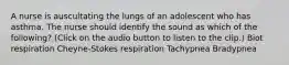 A nurse is auscultating the lungs of an adolescent who has asthma. The nurse should identify the sound as which of the following? (Click on the audio button to listen to the clip.) Biot respiration Cheyne-Stokes respiration Tachypnea Bradypnea