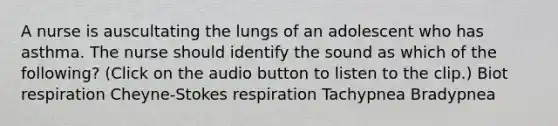 A nurse is auscultating the lungs of an adolescent who has asthma. The nurse should identify the sound as which of the following? (Click on the audio button to listen to the clip.) Biot respiration Cheyne-Stokes respiration Tachypnea Bradypnea