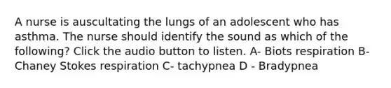 A nurse is auscultating the lungs of an adolescent who has asthma. The nurse should identify the sound as which of the following? Click the audio button to listen. A- Biots respiration B- Chaney Stokes respiration C- tachypnea D - Bradypnea