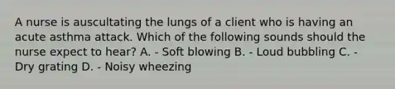 A nurse is auscultating the lungs of a client who is having an acute asthma attack. Which of the following sounds should the nurse expect to hear? A. - Soft blowing B. - Loud bubbling C. - Dry grating D. - Noisy wheezing