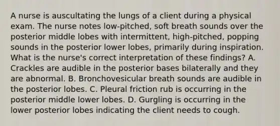 A nurse is auscultating the lungs of a client during a physical exam. The nurse notes low-pitched, soft breath sounds over the posterior middle lobes with intermittent, high-pitched, popping sounds in the posterior lower lobes, primarily during inspiration. What is the nurse's correct interpretation of these findings? A. Crackles are audible in the posterior bases bilaterally and they are abnormal. B. Bronchovesicular breath sounds are audible in the posterior lobes. C. Pleural friction rub is occurring in the posterior middle lower lobes. D. Gurgling is occurring in the lower posterior lobes indicating the client needs to cough.