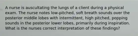 A nurse is auscultating the lungs of a client during a physical exam. The nurse notes low-pitched, soft breath sounds over the posterior middle lobes with intermittent, high pitched, popping sounds in the posterior lower lobes, primarily during inspiration. What is the nurses correct interpretation of these findings?