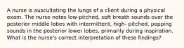 A nurse is auscultating the lungs of a client during a physical exam. The nurse notes low-pitched, soft breath sounds over the posterior middle lobes with intermittent, high- pitched, popping sounds in the posterior lower lobes, primarily during inspiration. What is the nurse's correct interpretation of these findings?