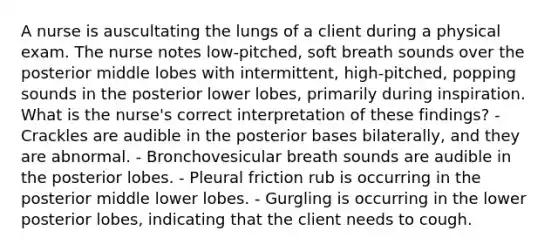 A nurse is auscultating the lungs of a client during a physical exam. The nurse notes low-pitched, soft breath sounds over the posterior middle lobes with intermittent, high-pitched, popping sounds in the posterior lower lobes, primarily during inspiration. What is the nurse's correct interpretation of these findings? - Crackles are audible in the posterior bases bilaterally, and they are abnormal. - Bronchovesicular breath sounds are audible in the posterior lobes. - Pleural friction rub is occurring in the posterior middle lower lobes. - Gurgling is occurring in the lower posterior lobes, indicating that the client needs to cough.