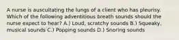 A nurse is auscultating the lungs of a client who has pleurisy. Which of the following adventitious breath sounds should the nurse expect to hear? A.) Loud, scratchy sounds B.) Squeaky, musical sounds C.) Popping sounds D.) Snoring sounds