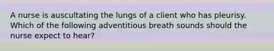 A nurse is auscultating the lungs of a client who has pleurisy. Which of the following adventitious breath sounds should the nurse expect to hear?