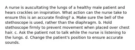 A nurse is auscultating the lungs of a healthy male patient and hears crackles on inspiration. What action can the nurse take to ensure this is an accurate finding? a. Make sure the bell of the stethoscope is used, rather than the diaphragm. b. Hold stethoscope firmly to prevent movement when placed over chest hair. c. Ask the patient not to talk while the nurse is listening to the lungs. d. Change the patient's position to ensure accurate sounds.