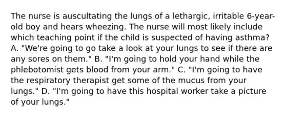 The nurse is auscultating the lungs of a lethargic, irritable 6-year-old boy and hears wheezing. The nurse will most likely include which teaching point if the child is suspected of having asthma? A. "We're going to go take a look at your lungs to see if there are any sores on them." B. "I'm going to hold your hand while the phlebotomist gets blood from your arm." C. "I'm going to have the respiratory therapist get some of the mucus from your lungs." D. "I'm going to have this hospital worker take a picture of your lungs."