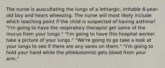 The nurse is auscultating the lungs of a lethargic, irritable 6-year-old boy and hears wheezing. The nurse will most likely include which teaching point if the child is suspected of having asthma? "I'm going to have the respiratory therapist get some of the mucus from your lungs." "I'm going to have this hospital worker take a picture of your lungs." "We're going to go take a look at your lungs to see if there are any sores on them." "I'm going to hold your hand while the phlebotomist gets blood from your arm."