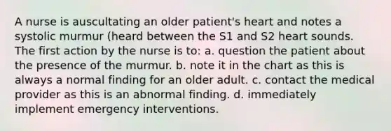 A nurse is auscultating an older patient's heart and notes a systolic murmur (heard between the S1 and S2 heart sounds. The first action by the nurse is to: a. question the patient about the presence of the murmur. b. note it in the chart as this is always a normal finding for an older adult. c. contact the medical provider as this is an abnormal finding. d. immediately implement emergency interventions.