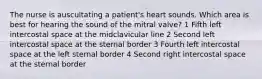 The nurse is auscultating a patient's heart sounds. Which area is best for hearing the sound of the mitral valve? 1 Fifth left intercostal space at the midclavicular line 2 Second left intercostal space at the sternal border 3 Fourth left intercostal space at the left sternal border 4 Second right intercostal space at the sternal border