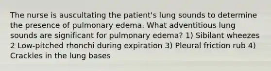 The nurse is auscultating the patient's lung sounds to determine the presence of pulmonary edema. What adventitious lung sounds are significant for pulmonary edema? 1) Sibilant wheezes 2 Low-pitched rhonchi during expiration 3) Pleural friction rub 4) Crackles in the lung bases