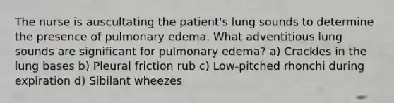 The nurse is auscultating the patient's lung sounds to determine the presence of pulmonary edema. What adventitious lung sounds are significant for pulmonary edema? a) Crackles in the lung bases b) Pleural friction rub c) Low-pitched rhonchi during expiration d) Sibilant wheezes