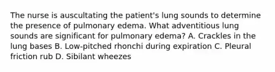 The nurse is auscultating the patient's lung sounds to determine the presence of pulmonary edema. What adventitious lung sounds are significant for pulmonary edema? A. Crackles in the lung bases B. Low-pitched rhonchi during expiration C. Pleural friction rub D. Sibilant wheezes