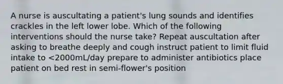 A nurse is auscultating a patient's lung sounds and identifies crackles in the left lower lobe. Which of the following interventions should the nurse take? Repeat auscultation after asking to breathe deeply and cough instruct patient to limit fluid intake to <2000mL/day prepare to administer antibiotics place patient on bed rest in semi-flower's position