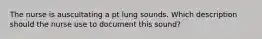 The nurse is auscultating a pt lung sounds. Which description should the nurse use to document this sound?