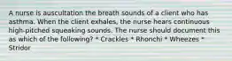 A nurse is auscultation the breath sounds of a client who has asthma. When the client exhales, the nurse hears continuous high-pitched squeaking sounds. The nurse should document this as which of the following? * Crackles * Rhonchi * Wheezes * Stridor