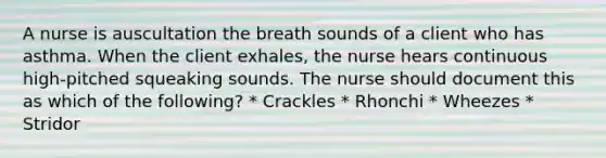 A nurse is auscultation the breath sounds of a client who has asthma. When the client exhales, the nurse hears continuous high-pitched squeaking sounds. The nurse should document this as which of the following? * Crackles * Rhonchi * Wheezes * Stridor