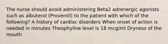 The nurse should avoid administering Beta2 adrenergic agonists such as albuterol (Proventil) to the patient with which of the following? A history of cardiac disorders When onset of action is needed in minutes Theophyline level is 18 mcg/ml Dryness of the mouth