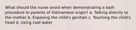 What should the nurse avoid when demonstrating a bath procedure to parents of Vietnamese origin? a. Talking directly to the mother b. Exposing the child's genitals c. Touching the child's head d. Using cool water