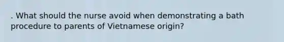 . What should the nurse avoid when demonstrating a bath procedure to parents of Vietnamese origin?