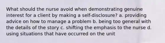 What should the nurse avoid when demonstrating genuine interest for a client by making a self-disclosure? a. providing advice on how to manage a problem b. being too general with the details of the story c. shifting the emphasis to the nurse d. using situations that have occurred on the unit